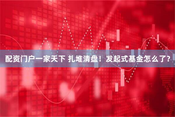 配资门户一家天下 扎堆清盘！发起式基金怎么了？