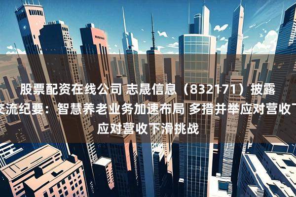 股票配资在线公司 志晟信息（832171）披露投资者交流纪要：智慧养老业务加速布局 多措并举应对营收下滑挑战