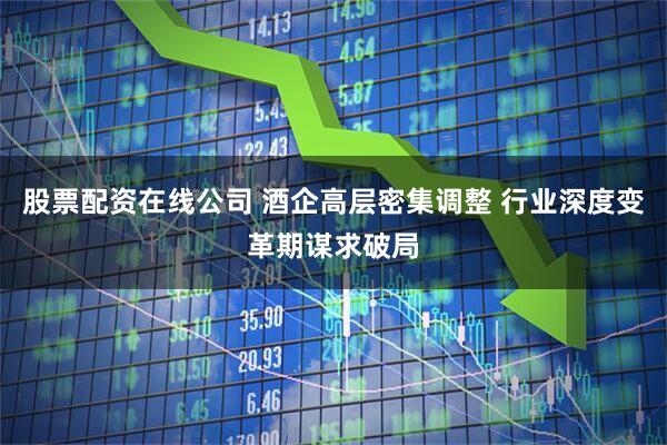 股票配资在线公司 酒企高层密集调整 行业深度变革期谋求破局