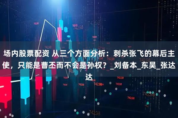 场内股票配资 从三个方面分析：刺杀张飞的幕后主使，只能是曹丕而不会是孙权？_刘备本_东吴_张达