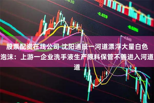 股票配资在线公司 沈阳通报一河道漂浮大量白色泡沫：上游一企业洗手液生产原料保管不善进入河道