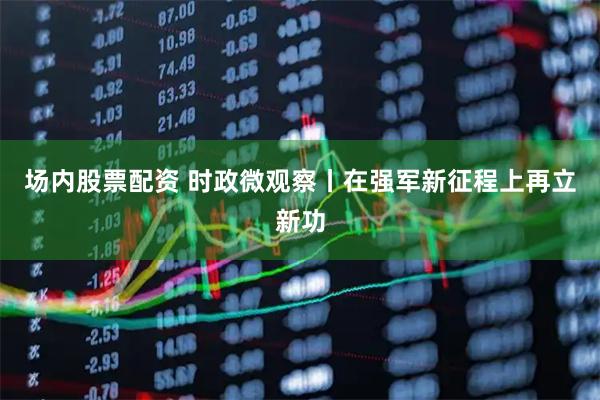 场内股票配资 时政微观察丨在强军新征程上再立新功