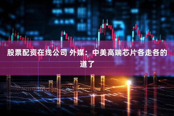 股票配资在线公司 外媒：中美高端芯片各走各的道了
