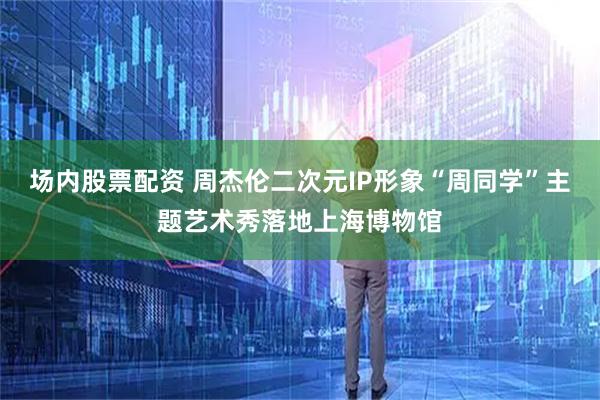 场内股票配资 周杰伦二次元IP形象“周同学”主题艺术秀落地上海博物馆
