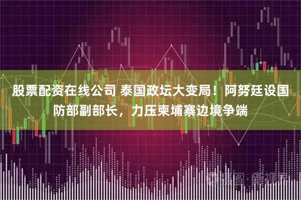 股票配资在线公司 泰国政坛大变局！阿努廷设国防部副部长，力压柬埔寨边境争端