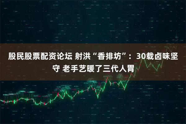 股民股票配资论坛 射洪“香排坊”：30载卤味坚守 老手艺暖了三代人胃