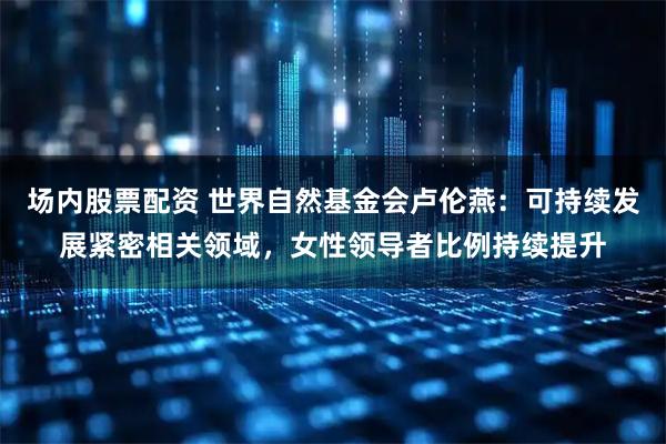场内股票配资 世界自然基金会卢伦燕：可持续发展紧密相关领域，女性领导者比例持续提升