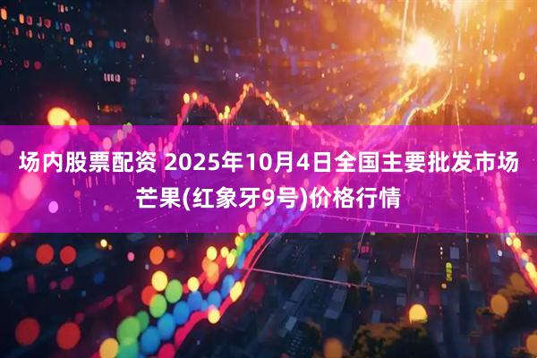 场内股票配资 2025年10月4日全国主要批发市场芒果(红象牙9号)价格行情