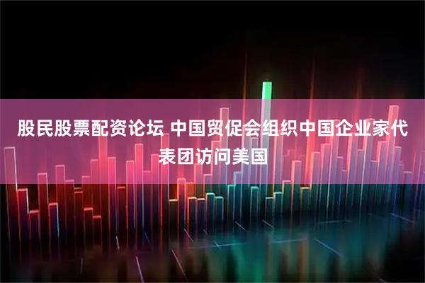 股民股票配资论坛 中国贸促会组织中国企业家代表团访问美国