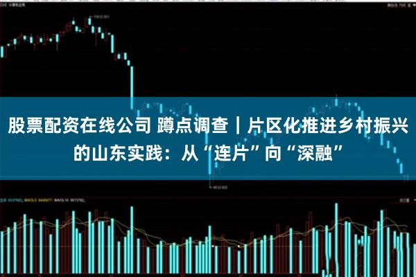 股票配资在线公司 蹲点调查｜片区化推进乡村振兴的山东实践：从“连片”向“深融”