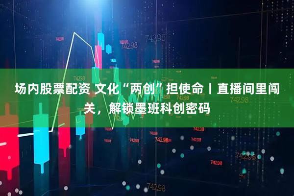 场内股票配资 文化“两创”担使命丨直播间里闯关，解锁墨班科创密码