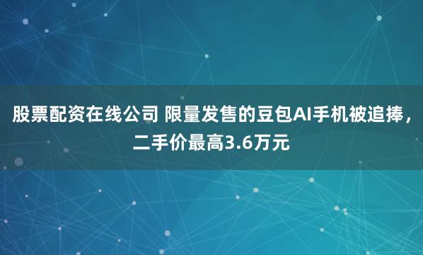 股票配资在线公司 限量发售的豆包AI手机被追捧，二手价最高3.6万元