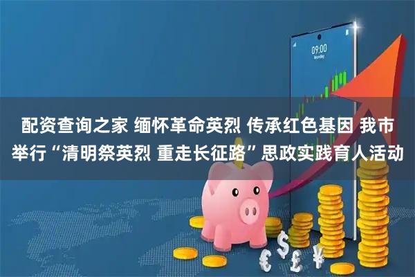 配资查询之家 缅怀革命英烈 传承红色基因 我市举行“清明祭英烈 重走长征路”思政实践育人活动