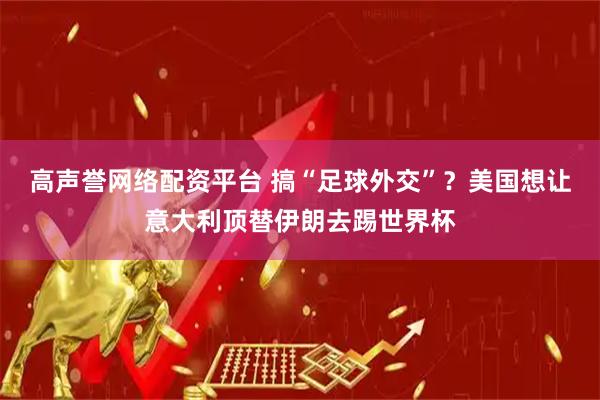 高声誉网络配资平台 搞“足球外交”？美国想让意大利顶替伊朗去踢世界杯