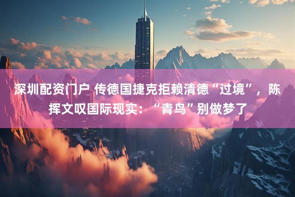 深圳配资门户 传德国捷克拒赖清德“过境”，陈挥文叹国际现实：“青鸟”别做梦了