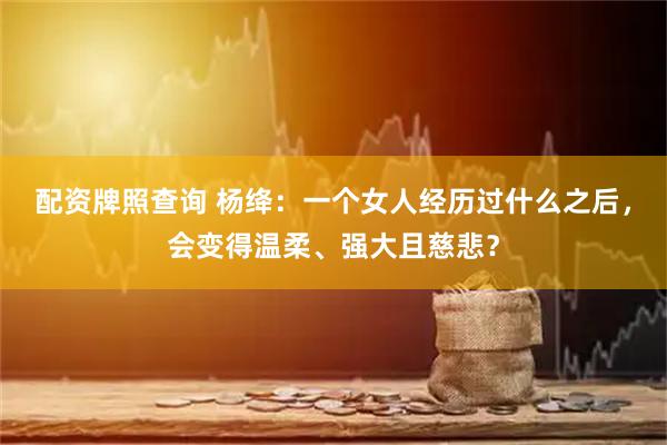 配资牌照查询 杨绛：一个女人经历过什么之后，会变得温柔、强大且慈悲？