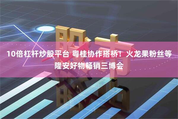 10倍杠杆炒股平台 粤桂协作搭桥！火龙果粉丝等隆安好物畅销三博会