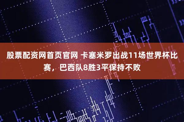 股票配资网首页官网 卡塞米罗出战11场世界杯比赛，巴西队8胜3平保持不败