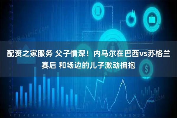 配资之家服务 父子情深！内马尔在巴西vs苏格兰赛后 和场边的儿子激动拥抱