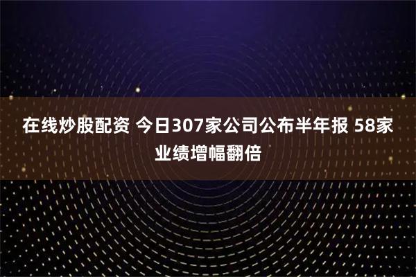 在线炒股配资 今日307家公司公布半年报 58家业绩增幅翻倍